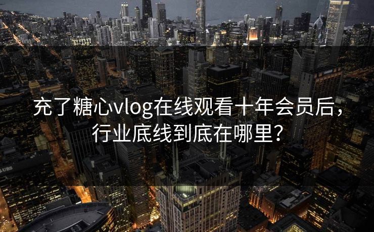 充了糖心vlog在线观看十年会员后，行业底线到底在哪里？