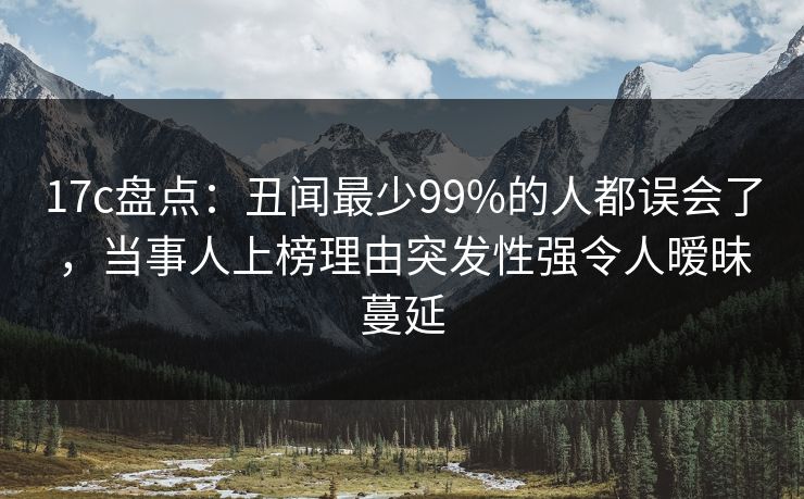 17c盘点：丑闻最少99%的人都误会了，当事人上榜理由突发性强令人暧昧蔓延