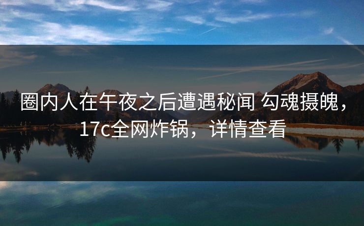 圈内人在午夜之后遭遇秘闻 勾魂摄魄，17c全网炸锅，详情查看