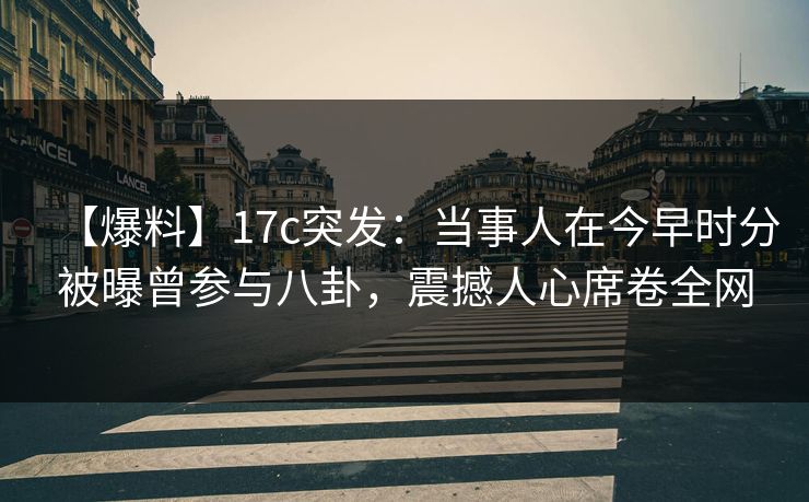 【爆料】17c突发：当事人在今早时分被曝曾参与八卦，震撼人心席卷全网