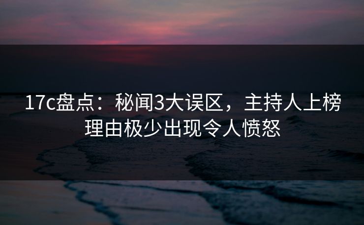 17c盘点：秘闻3大误区，主持人上榜理由极少出现令人愤怒