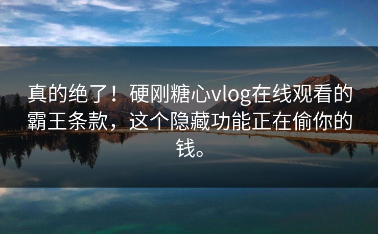 真的绝了！硬刚糖心vlog在线观看的霸王条款，这个隐藏功能正在偷你的钱。