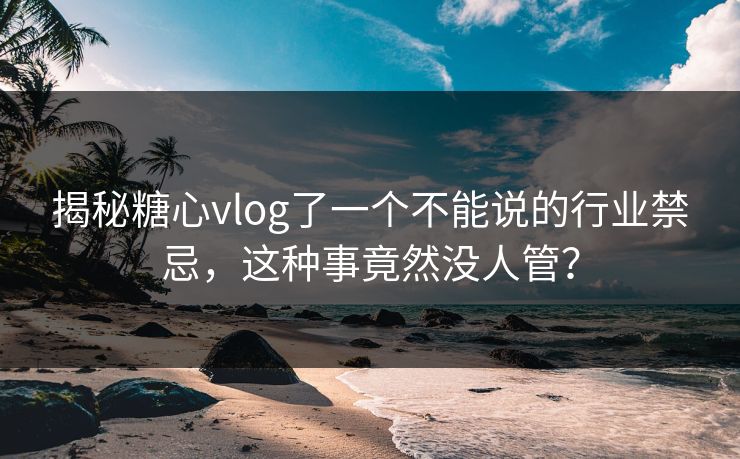 揭秘糖心vlog了一个不能说的行业禁忌，这种事竟然没人管？