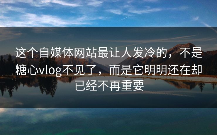 这个自媒体网站最让人发冷的，不是糖心vlog不见了，而是它明明还在却已经不再重要