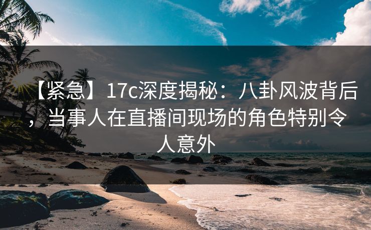 【紧急】17c深度揭秘：八卦风波背后，当事人在直播间现场的角色特别令人意外