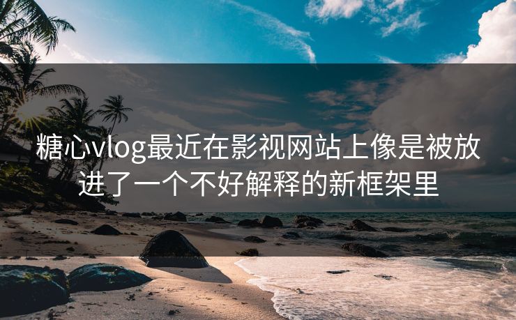 糖心vlog最近在影视网站上像是被放进了一个不好解释的新框架里