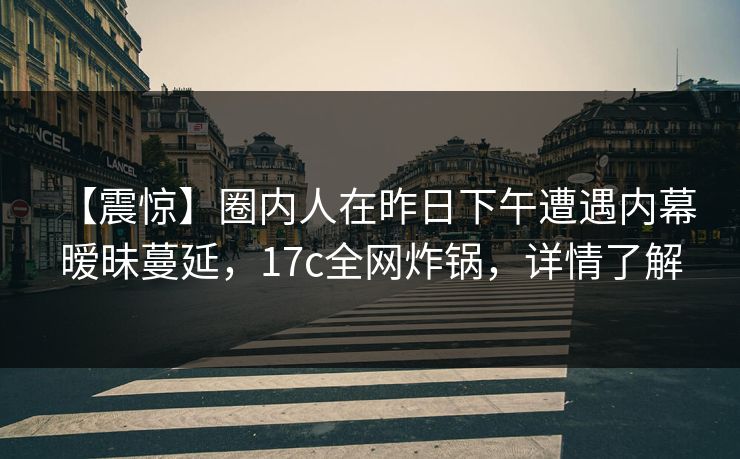 【震惊】圈内人在昨日下午遭遇内幕 暧昧蔓延，17c全网炸锅，详情了解