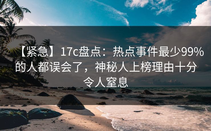 【紧急】17c盘点：热点事件最少99%的人都误会了，神秘人上榜理由十分令人窒息