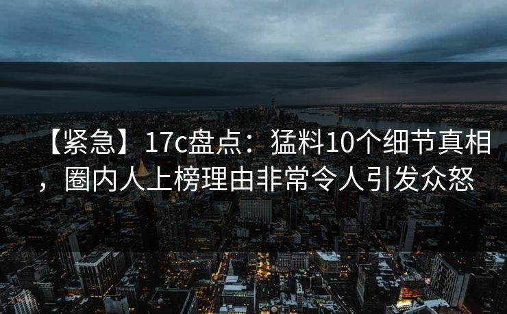 【紧急】17c盘点：猛料10个细节真相，圈内人上榜理由非常令人引发众怒