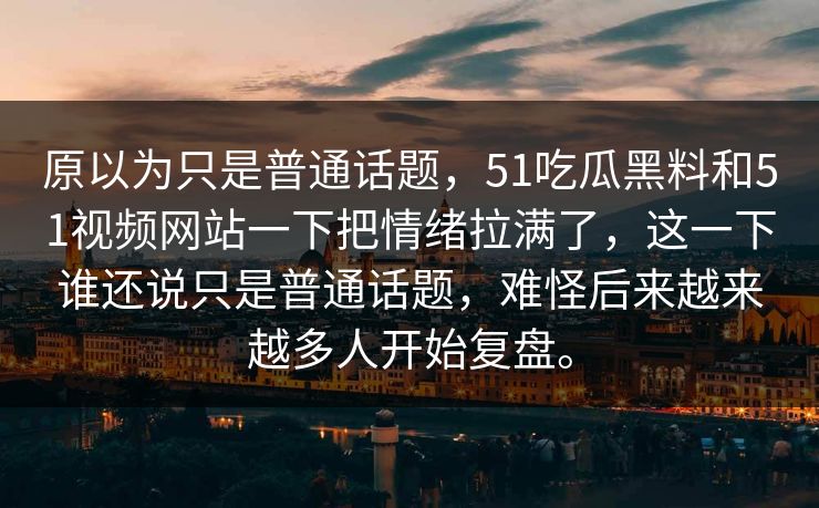 原以为只是普通话题，51吃瓜黑料和51视频网站一下把情绪拉满了，这一下谁还说只是普通话题，难怪后来越来越多人开始复盘。