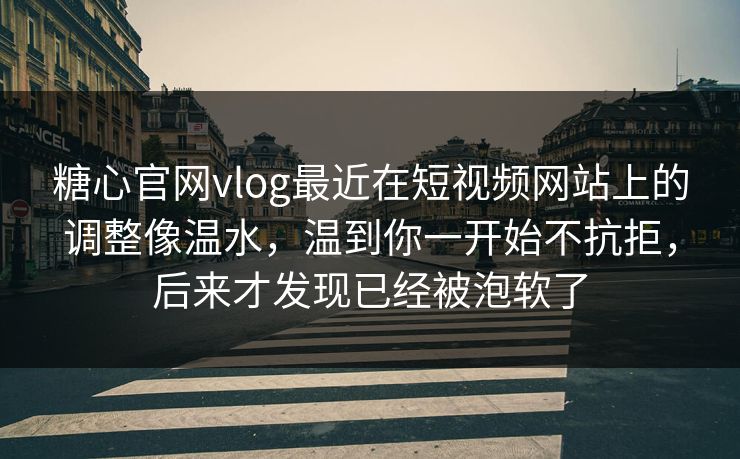 糖心官网vlog最近在短视频网站上的调整像温水，温到你一开始不抗拒，后来才发现已经被泡软了