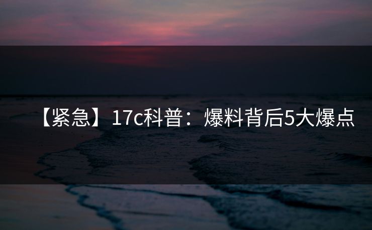 【紧急】17c科普：爆料背后5大爆点