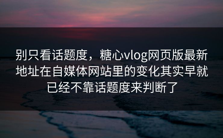 别只看话题度，糖心vlog网页版最新地址在自媒体网站里的变化其实早就已经不靠话题度来判断了