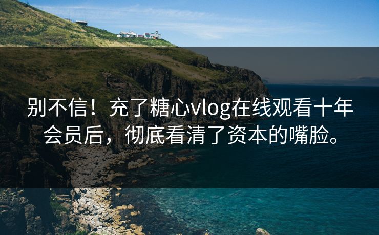 别不信！充了糖心vlog在线观看十年会员后，彻底看清了资本的嘴脸。