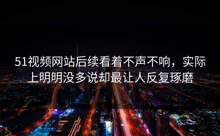 51视频网站后续看着不声不响，实际上明明没多说却最让人反复琢磨