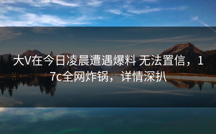 大V在今日凌晨遭遇爆料 无法置信，17c全网炸锅，详情深扒