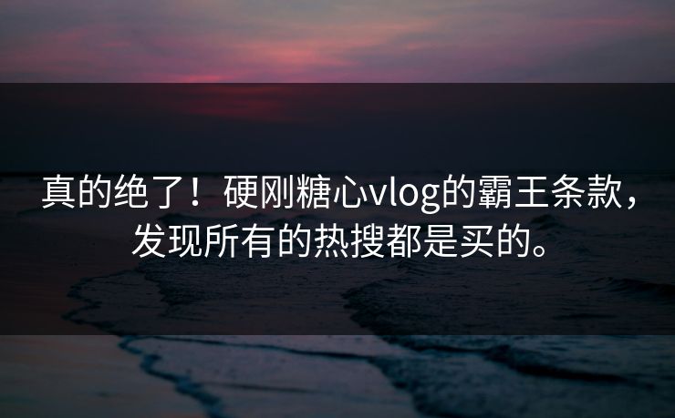 真的绝了！硬刚糖心vlog的霸王条款，发现所有的热搜都是买的。