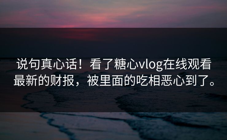 说句真心话！看了糖心vlog在线观看最新的财报，被里面的吃相恶心到了。
