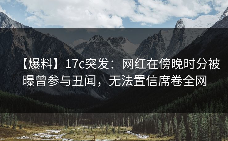 【爆料】17c突发：网红在傍晚时分被曝曾参与丑闻，无法置信席卷全网