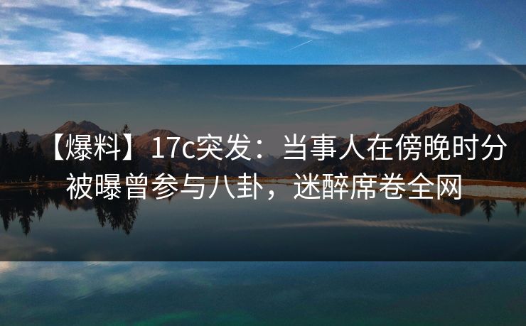 【爆料】17c突发：当事人在傍晚时分被曝曾参与八卦，迷醉席卷全网