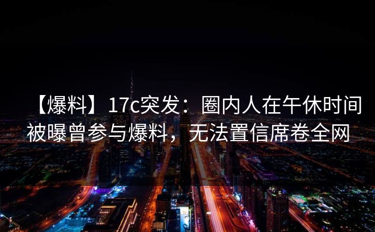 【爆料】17c突发：圈内人在午休时间被曝曾参与爆料，无法置信席卷全网