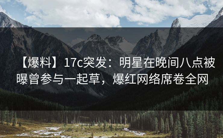 【爆料】17c突发：明星在晚间八点被曝曾参与一起草，爆红网络席卷全网