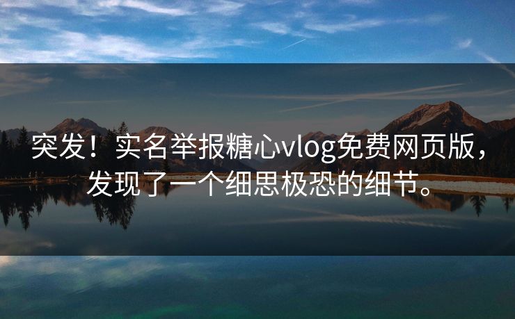 突发！实名举报糖心vlog免费网页版，发现了一个细思极恐的细节。
