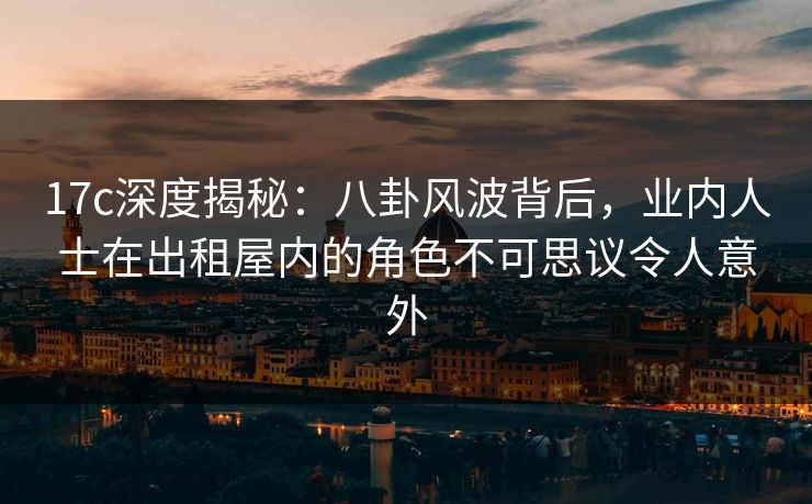 17c深度揭秘：八卦风波背后，业内人士在出租屋内的角色不可思议令人意外