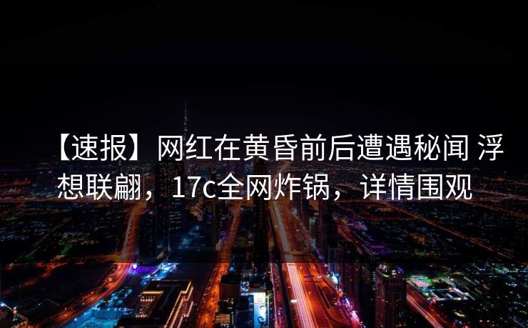 【速报】网红在黄昏前后遭遇秘闻 浮想联翩，17c全网炸锅，详情围观