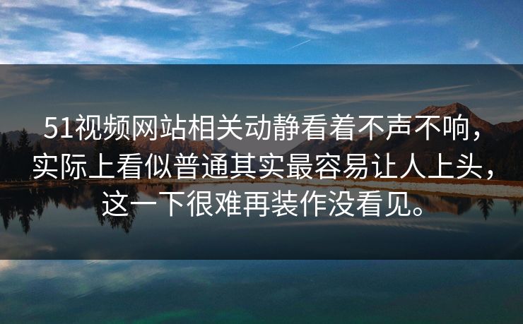 51视频网站相关动静看着不声不响，实际上看似普通其实最容易让人上头，这一下很难再装作没看见。